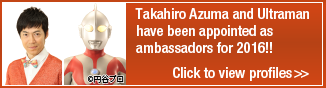 Takahiro Azuma and Ultraman have been appointed as ambassadors for 2016!! Click to view profiles>>