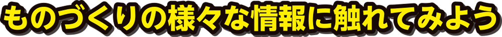 ものづくりの様々な情報に触れてみよう